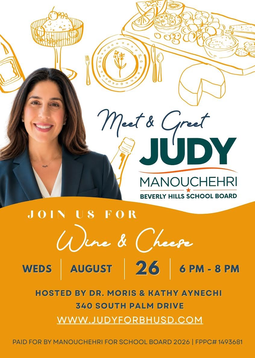Meet and greet Judy Manouchehri, Beverly Hills School Board. Join us for wine and cheese. Weds, August 26, 6 PM to 8 PM. Hosted by Dr. Moris and Kathy Aynechi, 340 South Palm Drive. www.judyforbhusd.com